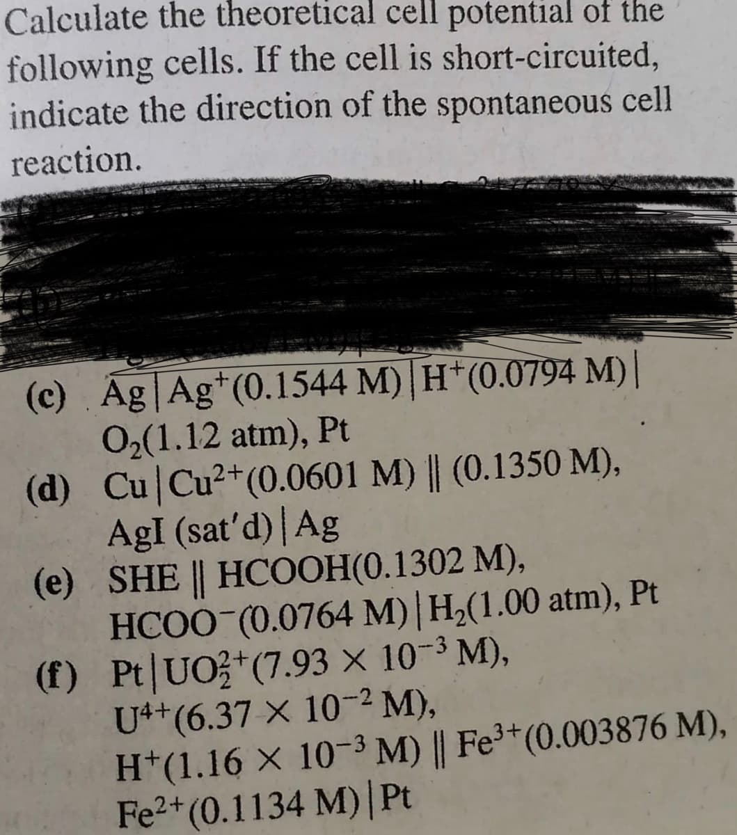 Calculate the theoretical cell potential of the
following cells. If the cell is short-circuited,
indicate the direction of the spontaneous cell
reaction.
(c) Ag Agt (0.1544 M) H*(0.0794 M)|
0₂(1.12 atm), Pt
2+
(d) Cu Cu²+ (0.0601 M) || (0.1350 M),
AgI (sat'd) | Ag
(e)
SHE || HCOOH(0.1302 M),
HCOO (0.0764 M) | H₂(1.00 atm), Pt
(f) Pt UO2+(7.93 × 10-³ M),
U4+ (6.37 x 10-2 M),
H+(1.16 × 10-3 M) || Fe³+ (0.003876 M),
Fe²+ (0.1134 M) | Pt