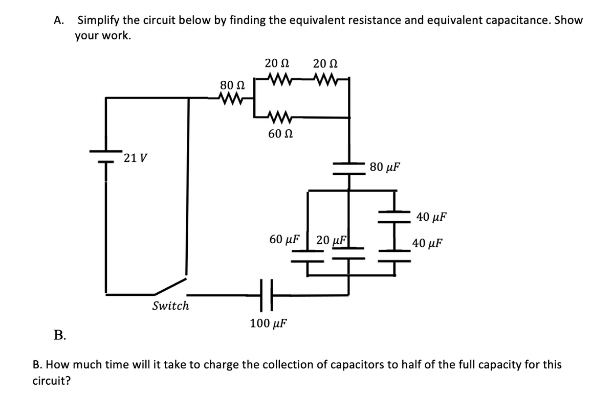 A. Simplify the circuit below by finding the equivalent resistance and equivalent capacitance. Show
your work.
20 2
20 2
80 N
60 N
21 V
80 µF
40 µF
60 µF | 20 µF
40 μF
Switch
100 µF
В.
B. How much time will it take to charge the collection of capacitors to half of the full capacity for this
circuit?

