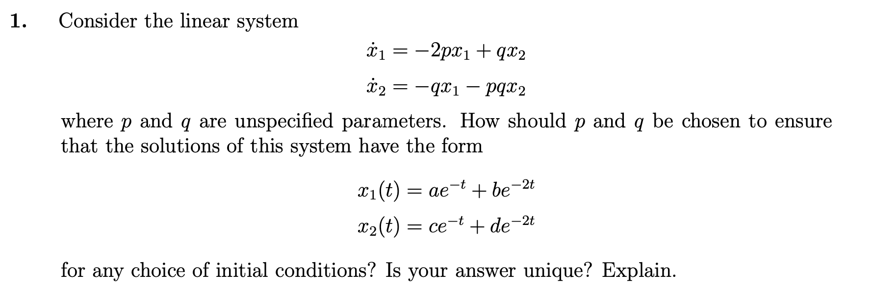 1.
Consider the linear system
i1 = -2px1 + qx2
i2
-qx1 – pgx2
where p and q are unspecified parameters. How should p and q be chosen to ensure
that the solutions of this system have the form
X1(t)
+ be-2t
= ae
X2(t) = ce-t + de-2t
for any choice of initial conditions? Is your answer unique? Explain.
