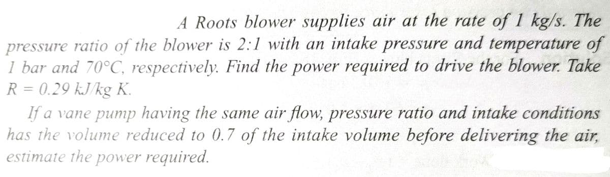 A Roots blower supplies air at the rate of 1 kg/s. The
pressure ratio of the blower is 2:1 with an intake pressure and temperature of
1 bar and 70°C, respectively. Find the power required to drive the blower. Take
R = 0.29 kJ/kg K.
If a vane pump having the same air flow, pressure ratio and intake conditions
has the volume reduced to 0.7 of the intake volume before delivering the air,
estimate the power required.