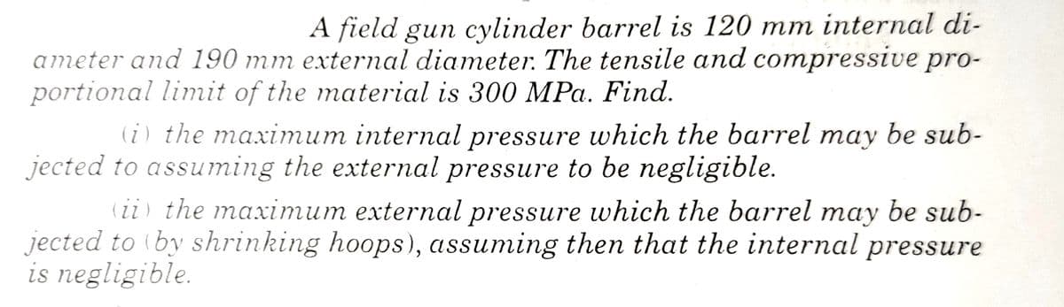A field gun cylinder barrel is 120 mm internal di-
ameter and 190 mm external diameter. The tensile and compressive pro-
portional limit of the material is 300 MPa. Find.
(i) the maximum internal pressure which the barrel may be sub-
jected to assuming the external pressure to be negligible.
(ii) the maximum external pressure which the barrel may be sub-
jected to (by shrinking hoops), assuming then that the internal pressure
is negligible.