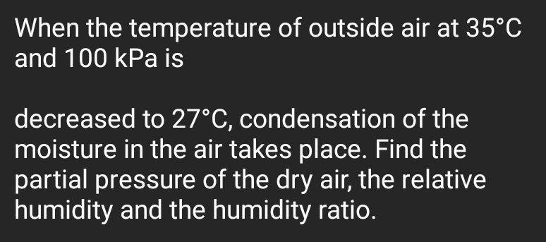 When the temperature of outside air at 35°C
and 100 kPa is
decreased to 27°C, condensation of the
moisture in the air takes place. Find the
partial pressure of the dry air, the relative
humidity and the humidity ratio.