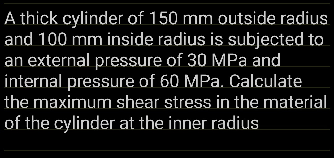 A thick cylinder of 150 mm outside radius
and 100 mm inside radius is subjected to
an external pressure of 30 MPa and
internal pressure of 60 MPa. Calculate
the maximum shear stress in the material
of the cylinder at the inner radius