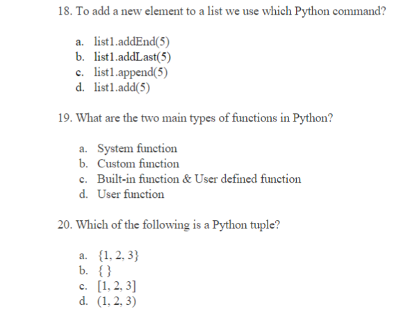18. To add a new element to a list we use which Python command?
a. list1.addEnd(5)
b. list1.addLast(5)
c. list1.append(5)
d. list1.add(5)
19. What are the two main types of functions in Python?
a. System function
b. Custom function
c. Built-in function & User defined function
d. User function
20. Which of the following is a Python tuple?
a. {1, 2, 3}
b. {}
c. [1, 2, 3]
d. (1, 2, 3)
