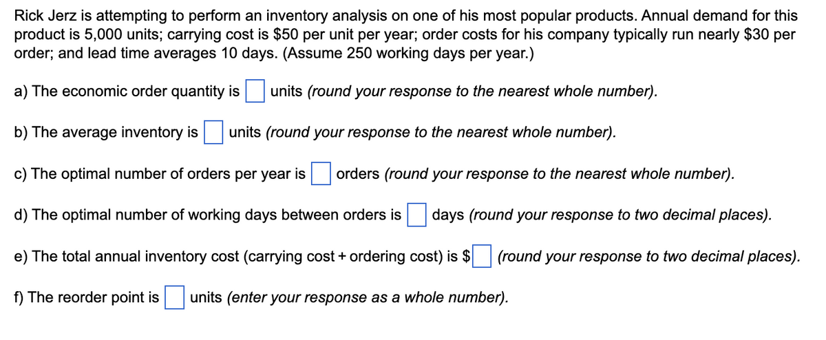 Rick Jerz is attempting to perform an inventory analysis on one of his most popular products. Annual demand for this
product is 5,000 units; carrying cost is $50 per unit per year; order costs for his company typically run nearly $30 per
order; and lead time averages 10 days. (Assume 250 working days per year.)
a) The economic order quantity is
units (round your response to the nearest whole number).
b) The average inventory is units (round your response to the nearest whole number).
c) The optimal number of orders per year is
orders (round your response to the nearest whole number).
d) The optimal number of working days between orders is days (round your response to two decimal places).
e) The total annual inventory cost (carrying cost + ordering cost) is $ (round your response to two decimal places).
f) The reorder point is units (enter your response as a whole number).