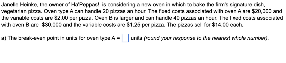 Janelle Heinke, the owner of Ha'Peppas!, is considering a new oven in which to bake the firm's signature dish,
vegetarian pizza. Oven type A can handle 20 pizzas an hour. The fixed costs associated with oven A are $20,000 and
the variable costs are $2.00 per pizza. Oven B is larger and can handle 40 pizzas an hour. The fixed costs associated
with oven B are $30,000 and the variable costs are $1.25 per pizza. The pizzas sell for $14.00 each.
a) The break-even point in units for oven type A =
units (round your response to the nearest whole number).