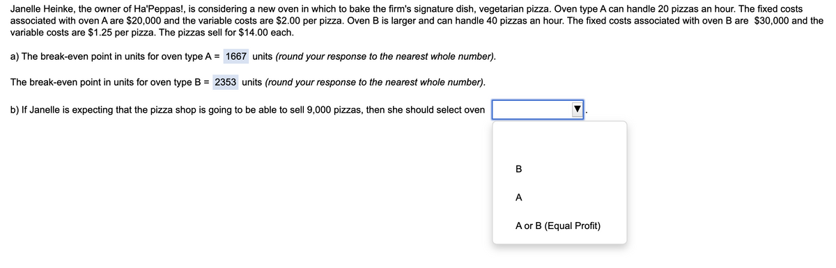 Janelle Heinke, the owner of Ha'Peppas!, is considering a new oven in which to bake the firm's signature dish, vegetarian pizza. Oven type A can handle 20 pizzas an hour. The fixed costs
associated with oven A are $20,000 and the variable costs are $2.00 per pizza. Oven B is larger and can handle 40 pizzas an hour. The fixed costs associated with oven B are $30,000 and the
variable costs are $1.25 per pizza. The pizzas sell for $14.00 each.
a) The break-even point in units for oven type A = 1667 units (round your response to the nearest whole number).
The break-even point in units for oven type B = 2353 units (round your response to the nearest whole number).
b) If Janelle is expecting that the pizza shop is going to be able to sell 9,000 pizzas, then she should select oven
B
A
A or B (Equal Profit)