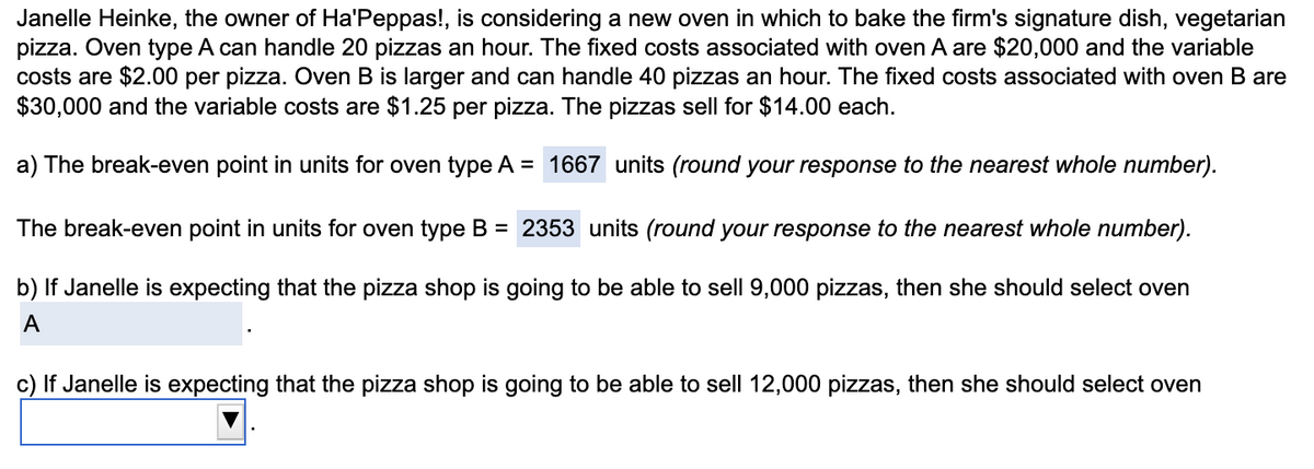 Janelle Heinke, the owner of Ha'Peppas!, is considering a new oven in which to bake the firm's signature dish, vegetarian
pizza. Oven type A can handle 20 pizzas an hour. The fixed costs associated with oven A are $20,000 and the variable
costs are $2.00 per pizza. Oven B is larger and can handle 40 pizzas an hour. The fixed costs associated with oven B are
$30,000 and the variable costs are $1.25 per pizza. The pizzas sell for $14.00 each.
a) The break-even point in units for oven type A = 1667 units (round your response to the nearest whole number).
The break-even point in units for oven type B = 2353 units (round your response to the nearest whole number).
b) If Janelle is expecting that the pizza shop is going to be able to sell 9,000 pizzas, then she should select oven
A
c) If Janelle is expecting that the pizza shop is going to be able to sell 12,000 pizzas, then she should select oven