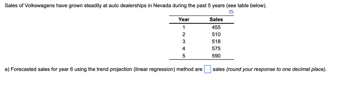 Sales of Volkswagens have grown steadily at auto dealerships in Nevada during the past 5 years (see table below).
Q
Year
1
2
3
4
5
a) Forecasted sales for year 6 using the trend projection (linear regression) method are
Sales
455
510
518
575
590
sales (round your response to one decimal place).