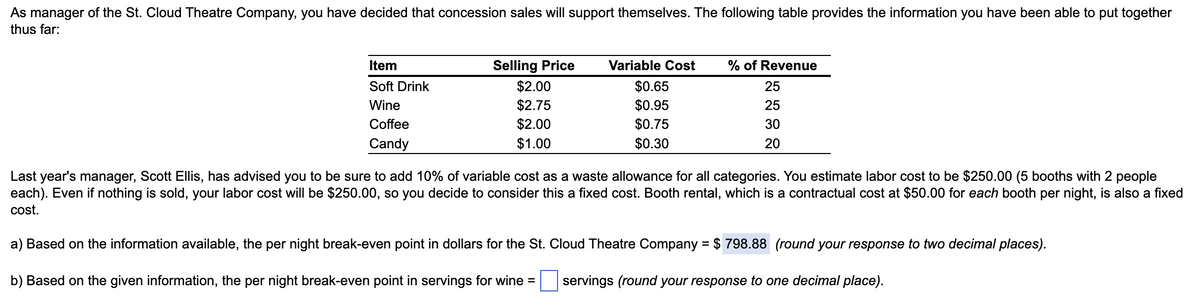 As manager of the St. Cloud Theatre Company, you have decided that concession sales will support themselves. The following table provides the information you have been able to put together
thus far:
Item
Soft Drink
Wine
Coffee
Candy
Selling Price
$2.00
$2.75
$2.00
$1.00
Variable Cost
$0.65
$0.95
$0.75
$0.30
% of Revenue
25
25
30
20
Last year's manager, Scott Ellis, has advised you to be sure to add 10% of variable cost as a waste allowance for all categories. You estimate labor cost to be $250.00 (5 booths with 2 people
each). Even if nothing is sold, your labor cost will be $250.00, so you decide to consider this a fixed cost. Booth rental, which is a contractual cost at $50.00 for each booth per night, is also a fixed
cost.
a) Based on the information available, the per night break-even point in dollars for the St. Cloud Theatre Company = $ 798.88 (round your response to two decimal places).
b) Based on the given information, the per night break-even point in servings for wine =
servings (round your response to one decimal place).