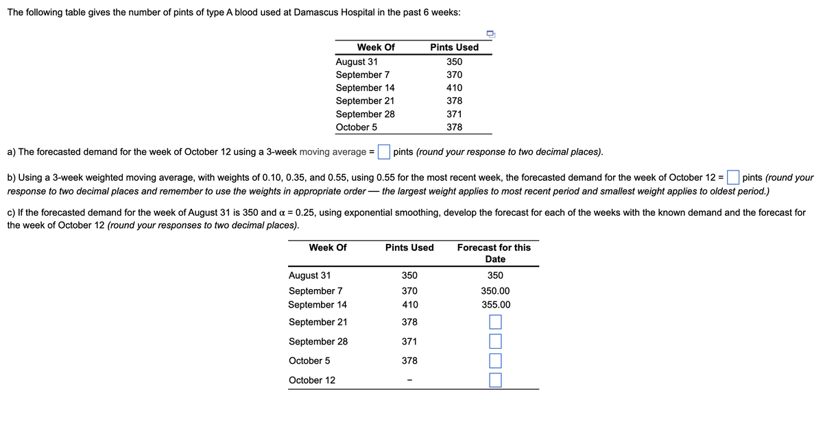 The following table gives the number of pints of type A blood used at Damascus Hospital in the past 6 weeks:
August 31
September 7
September 14
Week Of
September 21
September 28
October 5
Week Of
a) The forecasted demand for the week of October 12 using a 3-week moving average =
pints (round your response to two decimal places).
pints (round your
b) Using a 3-week weighted moving average, with weights of 0.10, 0.35, and 0.55, using 0.55 for the most recent week, the forecasted demand for the week of October 12 =
response to two decimal places and remember to use the weights in appropriate order the largest weight applies to most recent period and smallest weight applies to oldest period.)
c) If the forecasted demand for the week of August 31 is 350 and x = 0.25, using exponential smoothing, develop the forecast for each of the weeks with the known demand and the forecast for
the week of October 12 (round your responses to two decimal places).
August 31
September 7
September 14
September 21
September 28
October 5
October 12
Pints Used
350
370
410
378
371
378
Pints Used
350
370
410
378
371
378
Forecast for this
Date
350
350.00
355.00