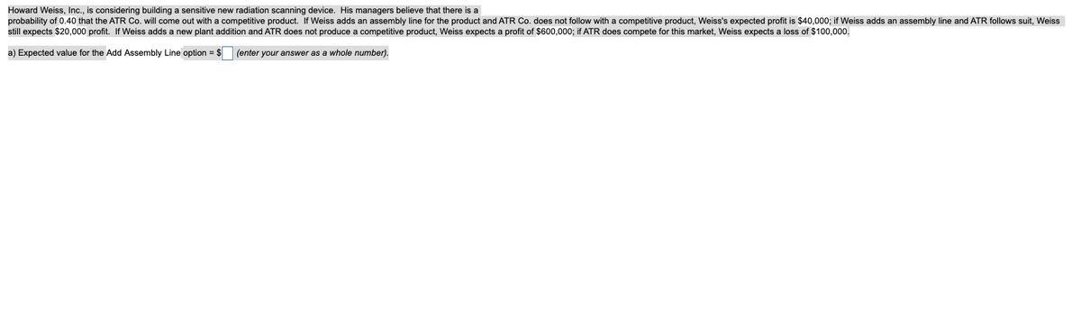 Howard Weiss, Inc., is considering building a sensitive new radiation scanning device. His managers believe that there is a
probability of 0.40 that the ATR Co. will come out with a competitive product. If Weiss adds an assembly line for the product and ATR Co. does not follow with a competitive product, Weiss's expected profit is $40,000; if Weiss adds an assembly line and ATR follows suit, Weiss
still expects $20,000 profit. If Weiss adds a new plant addition and ATR does not produce a competitive product, Weiss expects a profit of $600,000; if ATR does compete for this market, Weiss expects a loss of $100,000.
a) Expected value for the Add Assembly Line option = $ (enter your answer as a whole number).