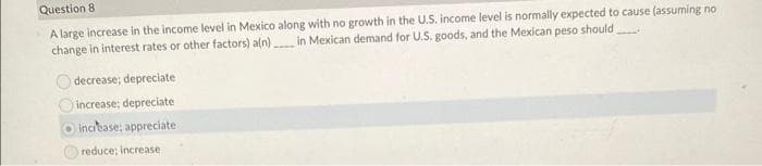 Question 8
A large increase in the income level in Mexico along with no growth in the U.S. income level is normally expected to cause (assuming no
change in interest rates or other factors) a[n) in Mexican demand for U.S. goods, and the Mexican peso should
decrease; depreciate
increase; depreciate
increase; appreciate
reduce; increase