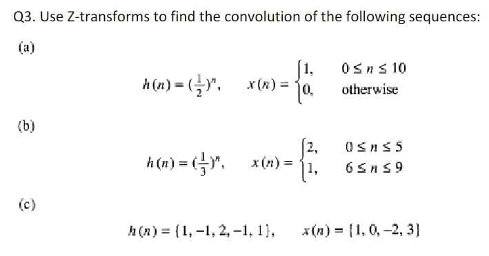 Q3. Use Z-transforms to find the convolution of the following sequences:
(a)
1,
x (n) =
0Sns 10
h (n) = (Y".
%3D
otherwise
(b)
[2,
x (n) =
0sns5
h (n) = ()".
1,
6Sns9
(c)
h (n) = {1, -1, 2, -1, 1),
x(n) = (1,0,-2, 3]
