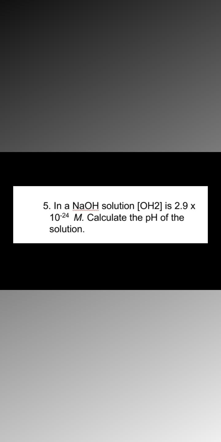 5. In a NaOH solution [OH2] is 2.9 x
10-24 M. Calculate the pH of the
solution.
