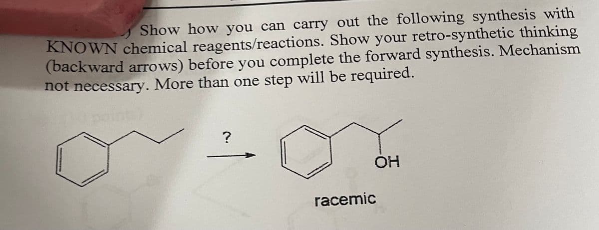 Show how you can carry out the following synthesis with
KNOWN chemical reagents/reactions. Show your retro-synthetic thinking
(backward arrows) before you complete the forward synthesis. Mechanism
not necessary. More than one step will be required.
points
?
OH
racemic