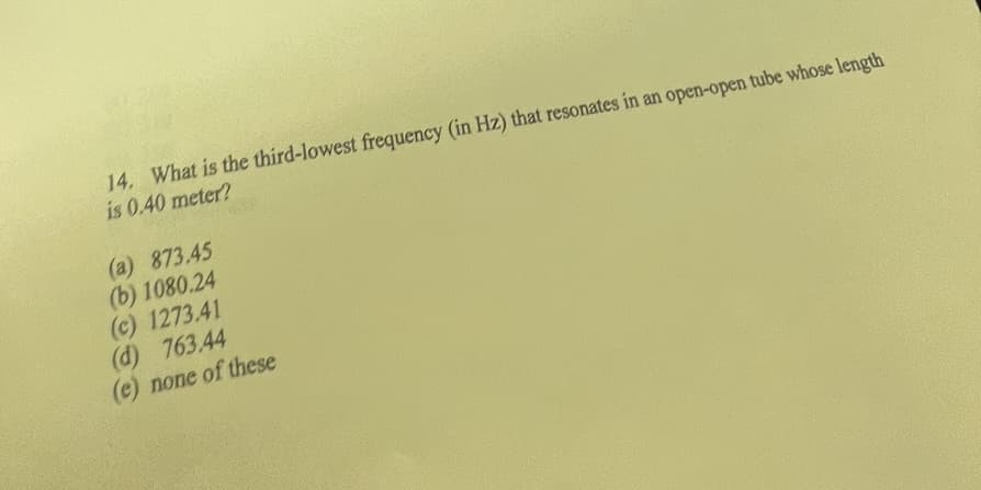 14. What is the third-lowest frequency (in Hz) that resonates in an open-open tube whose length
is 0.40 meter?
(a) 873.45
(b) 1080.24
(c) 1273.41
(d) 763.44
(e) none of these