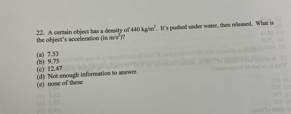 22. A certain object has a density of 440 kg/m³. It's pushed under water, then released. What is
the object's acceleration (in m/s²)?
(d)
(a) 7.53
(b) 9.75
(c) 12.47
(d) Not enough information to answer.
(e) none of these
(b) 3.45
(c) 5.43
(0) 6.46,
MA
ace ( (b)
zon (9)
A AS
feminisquat niviend ati ai tedW
228 (0)
rae (d)
ART (0)
02 (b
sesdito soon