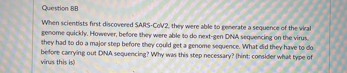 Question 8B
When scientists first discovered SARS-COV2, they were able to generate a sequence of the viral
genome quickly. However, before they were able to do next-gen DNA sequencing on the virus,
they had to do a major step before they could get a genome sequence. What did they have to do
before carrying out DNA sequencing? Why was this step necessary? (hint: consider what type of
virus this is)
