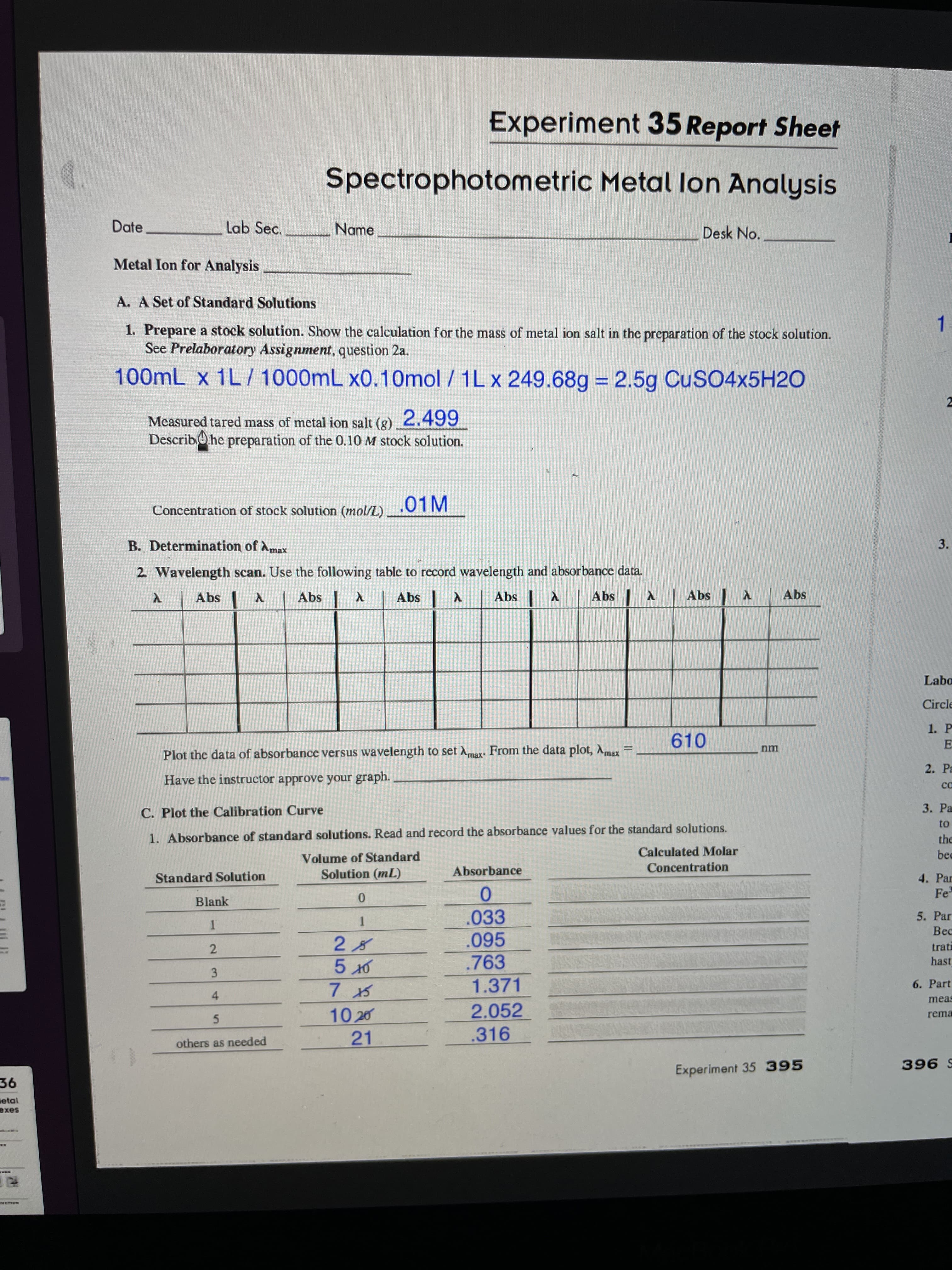 3.
www.w
3.
Experiment 35 Report Sheet
Spectrophotometric Metal lon Analysis
Date
Lab Sec.
Name
Desk No.
Metal Ion for Analysis
A. A Set of Standard Solutions
1. Prepare a stock solution. Show the calculation for the mass of metal ion salt in the preparation of the stock solution.
See Prelaboratory Assignment, question 2a.
1.
100mL x 1L/ 1000mL x0.10mol / 1L x 249.68g = 2.5g CUSO4×5H2O
%3D
Measured tared mass of metal ion salt (g) 2.499
DescribO he preparation of the 0.10 M stock solution.
.01M
Concentration of stock solution (mol/L)
B. Determination of Amax
2. Wavelength scan. Use the following table to record wavelength and absorbance data.
Abs
Abs
Abs
Y sqv
Abs
X| sq
Labo
Circle
1. P
610
E
nm
Plot the data of absorbance versus wavelength to set Amax. From the data plot, Amax
2. Pa
Have the instructor approve your graph.
ca
C. Plot the Calibration Curve
3. Pa
1. Absorbance of standard solutions. Read and record the absorbance values for the standard solutions.
Calculated Molar
the
Volume of Standard
Solution (mL)
Absorbance
Concentration
Standard Solution
4. Par
Fe
Blank
.033
.095
.763
5. Par
1.
Bec
trati
2.
hast
1.371
6. Part
4
meas
2.052
10 20
21
rema
5.
others as needed
.316
Experiment 35 395
S 966
etal
saxe
