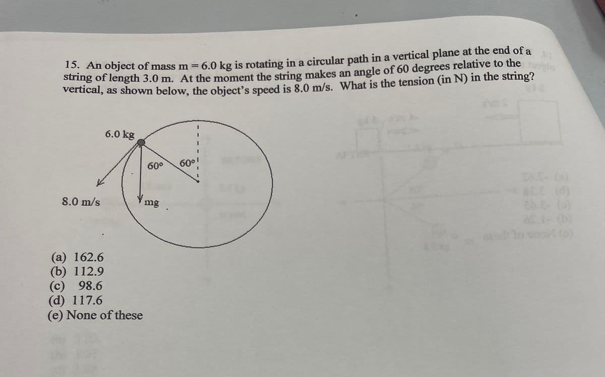 15. An object of mass m = 6.0 kg is rotating in a circular path in a vertical plane at the end of a
string of length 3.0 m. At the moment the string makes an angle of 60 degrees relative to the
vertical, as shown below, the object's speed is 8.0 m/s. What is the tension (in N) in the string?
8.0 m/s
6.0 kg
60°
Vmg
(a) 162.6
(b) 112.9
(c) 98.6
(d) 117.6
(e) None of these
60⁰!
SEL (0)
2AE- (0)
ast- (b)
[(0)