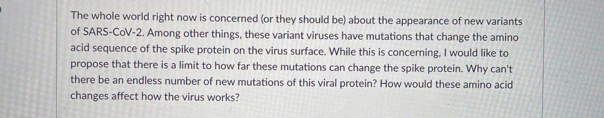 The whole world right now is concerned (or they should be) about the appearance of new variants
of SARS-CoV-2. Among other things, these variant viruses have mutations that change the amino
acid sequence of the spike protein on the virus surface. While this is concerning, I would like to
propose that there is a limit to how far these mutations can change the spike protein. Why can't
there be an endless number of new mutations of this viral protein? How would these amino acid
changes affect how the virus works?
