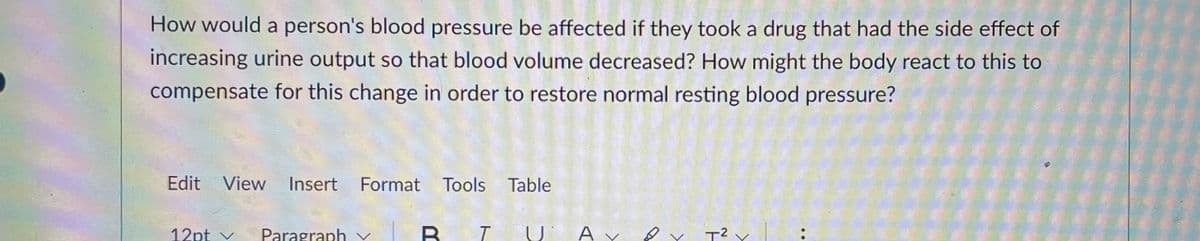 How would a person's blood pressure be affected if they took a drug that had the side effect of
increasing urine output so that blood volume decreased? How might the body react to this to
compensate for this change in order to restore normal resting blood pressure?
Edit View
Insert Format Tools Table
12pt v
Paragraph v
T2 Y
