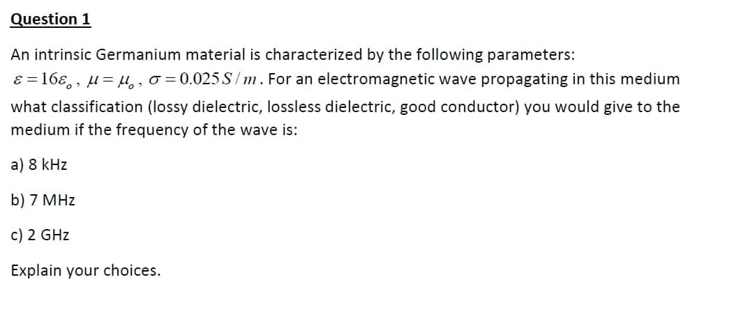 Question 1
An intrinsic Germanium material is characterized by the following parameters:
ɛ = 16ɛ, , µ= µ,, o = 0.025.S/m. For an electromagnetic wave propagating in this medium
what classification (lossy dielectric, lossless dielectric, good conductor) you would give to the
medium if the frequency of the wave is:
a) 8 kHz
b) 7 MHz
c) 2 GHz
Explain your choices.
