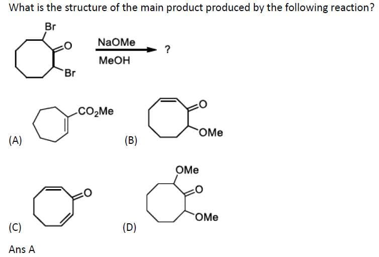 What is the structure of the main product produced by the following reaction?
Br
NaOMe
?
Меон
Br
.CO2M.
OMe
(A)
(B)
OMe
OMe
(C)
(D)
Ans A
