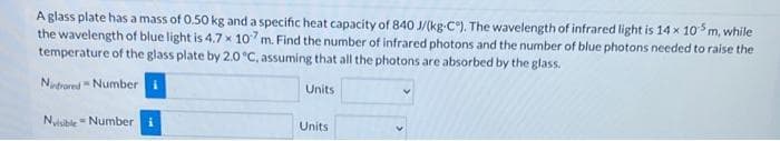 A glass plate has a mass of 0.50 kg and a specific heat capacity of 840 J/(kg-C). The wavelength of infrared light is 14 x 10 m, while
the wavelength of blue light is 4.7 x 107m. Find the number of infrared photons and the number of blue photons needed to raise the
temperature of the glass plate by 2.0 °C, assuming that all the photons are absorbed by the glass.
Nudrored Number
Units
Nyisible - Number
Units
