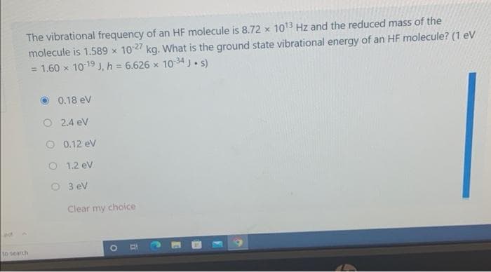 The vibrational frequency of an HF molecule is 8.72 x 1013 Hz and the reduced mass of the
molecule is 1.589 x 1027 kg. What is the ground state vibrational energy of an HF molecule? (1 eV
= 1.60 x 10-19 J, h = 6.626 x 10 34 J.s)
%3D
0.18 ev
O 2.4 ev
O 0.12 ev
O 1.2 ev
O 3 ev
Clear my choice
10 search
