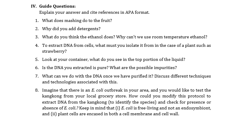 IV. Guide Questions:
Explain your answer and cite references in APA format.
1. What does mashing do to the fruit?
2. Why did you add detergents?
3. What do you think the ethanol does? Why can't we use room temperature ethanol?
4. To extract DNA from cells, what must you isolate it from in the case of a plant such as
strawberry?
5. Look at your container, what do you see in the top portion of the liquid?
6. Is the DNA you extracted is pure? What are the possible impurities?
7. What can we do with the DNA once we have purified it? Discuss different techniques
and technologies associated with this.
8. Imagine that there is an E. coli outbreak in your area, and you would like to test the
kangkong from your local grocery store. How could you modify this protocol to
extract DNA from the kangkong (to identify the species) and check for presence or
absence of E. coli.? Keep in mind that (i) E. coli is free-living and not an endosymbiont,
and (ii) plant cells are encased in both a cell membrane and cell wall.
