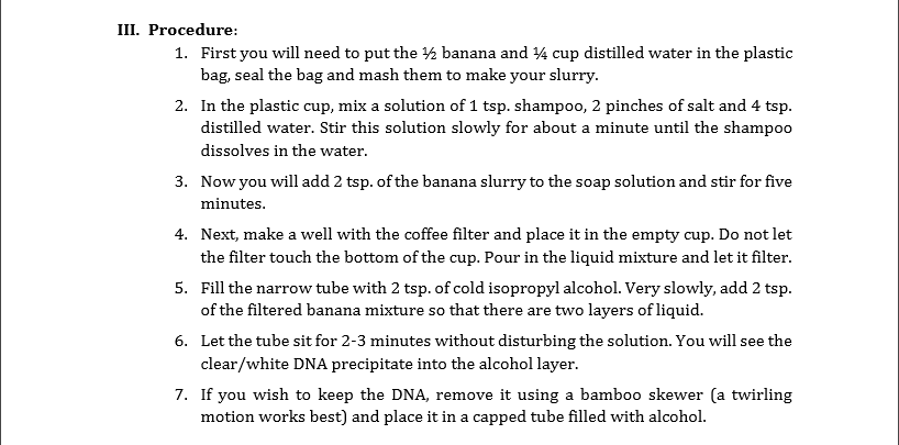 III. Procedure:
1. First you will need to put the 2 banana and 4 cup distilled water in the plastic
bag, seal the bag and mash them to make your slurry.
2. In the plastic cup, mix a solution of 1 tsp. shampoo, 2 pinches of salt and 4 tsp.
distilled water. Stir this solution slowly for about a minute until the shampoo
dissolves in the water.
3. Now you will add 2 tsp. of the banana slurry to the soap solution and stir for five
minutes.
4. Next, make a well with the coffee filter and place it in the empty cup. Do not let
the filter touch the bottom of the cup. Pour in the liquid mixture and let it filter.
5. Fill the narrow tube with 2 tsp. of cold isopropyl alcohol. Very slowly, add 2 tsp.
of the filtered banana mixture so that there are two layers of liquid.
6. Let the tube sit for 2-3 minutes without disturbing the solution. You will see the
clear/white DNA precipitate into the alcohol layer.
7. If you wish to keep the DNA, remove it using a bamboo skewer (a twirling
motion works best) and place it in a capped tube filled with alcohol.
