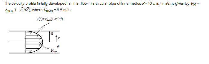 The velocity profile in fully developed laminar flow in a circular pipe of Inner radius R=10 cm, in m/s, is given by V(n) =
Vmax(1-2/R2),
where Vmax = 5.5 m/s.
V(r)=Vmax(1-1²/R²)
R
1
0
Vmax