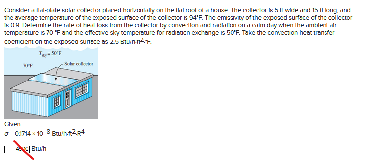 Consider a flat-plate solar collector placed horizontally on the flat roof of a house. The collector is 5 ft wide and 15 ft long, and
the average temperature of the exposed surface of the collector is 94°F. The emissivity of the exposed surface of the collector
Is 0.9. Determine the rate of heat loss from the collector by convection and radiation on a calm day when the ambient air
temperature is 70 °F and the effective sky temperature for radiation exchange is 50°F. Take the convection heat transfer
coefficient on the exposed surface as 2.5 Btu/h-ft2.°F.
Tuky = 50°F
70°F
Solar collector
Given:
a=0.1714 x 10-8 Btu/h-ft2.R4
4500 Btu/h