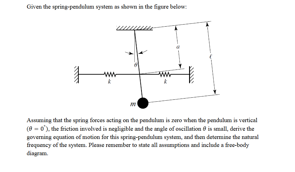 Given the spring-pendulum system as shown in the figure below:
ww
k
www
k
m
A
a
Assuming that the spring forces acting on the pendulum is zero when the pendulum is vertical
(0 = 0°), the friction involved is negligible and the angle of oscillation 0 is small, derive the
governing equation of motion for this spring-pendulum system, and then determine the natural
frequency of the system. Please remember to state all assumptions and include a free-body
diagram.