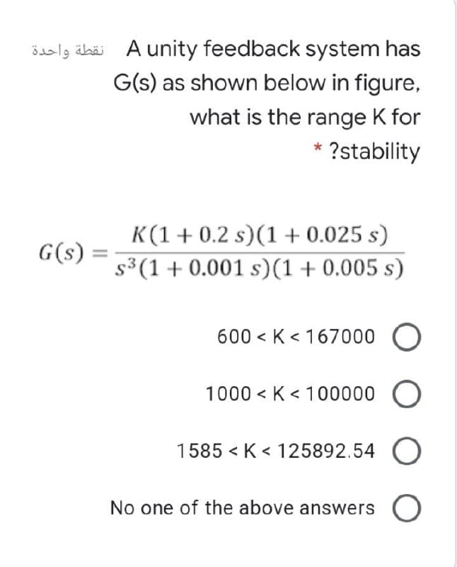öaslg äbäi A unity feedback system has
G(s) as shown below in figure,
نقطة واحدة
what is the range K for
* ?stability
K(1+ 0.2 s)(1 + 0.025 s)
G(s) =
s3(1+ 0.001 s)(1+0.005 s)
600 < K < 167000
1000 < K < 100000 O
1585 < K < 125892.54 O
No one of the above answers O
