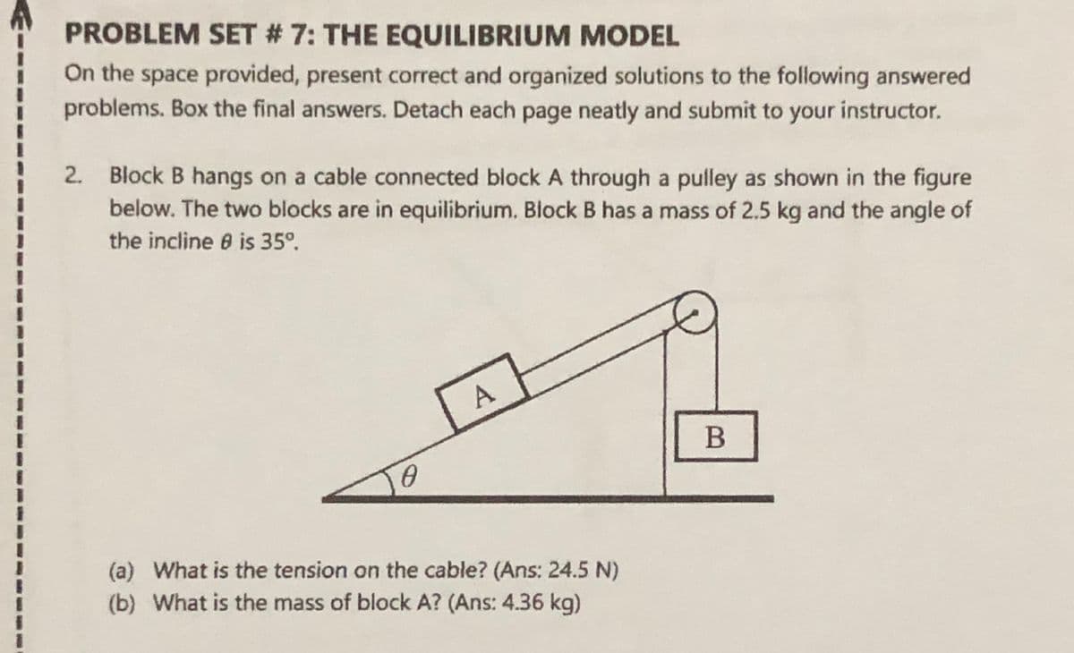 PROBLEM SET # 7: THE EQUILIBRIUM MODEL
On the space provided, present correct and organized solutions to the following answered
problems. Box the final answers. Detach each page neatly and submit to your instructor.
2.
Block B hangs on a cable connected block A through a pulley as shown in the figure
below. The two blocks are in equilibrium. Block B has a mass of 2.5 kg and the angle of
the incline 6 is 35°.
(a) What is the tension on the cable? (Ans: 24.5 N)
(b) What is the mass of block A? (Ans: 4.36 kg)
