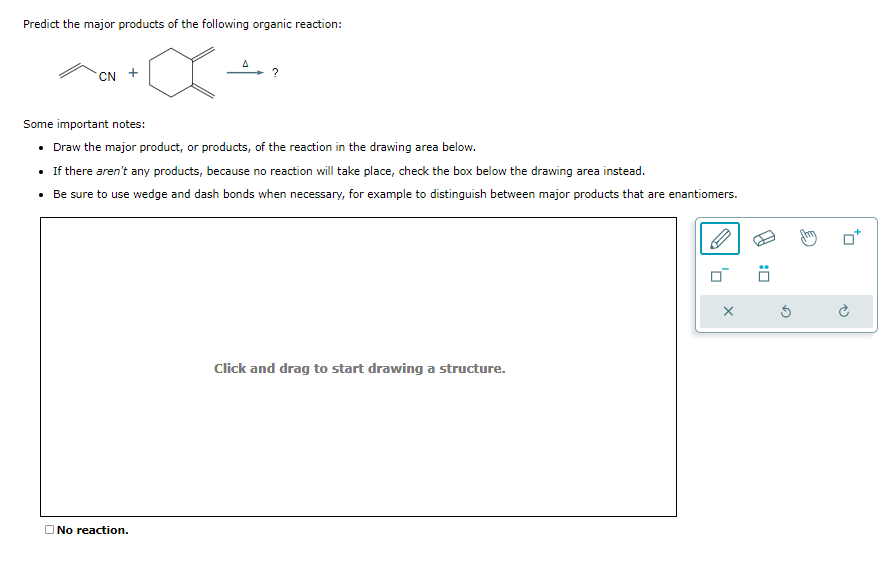 Predict the major products of the following organic reaction:
X
CN +
?
Some important notes:
• Draw the major product, or products, of the reaction in the drawing area below.
• If there aren't any products, because no reaction will take place, check the box below the drawing area instead.
• Be sure to use wedge and dash bonds when necessary, for example to distinguish between major products that are enantiomers.
No reaction.
Click and drag to start drawing a structure.
X
0: