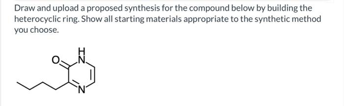 Draw and upload a proposed synthesis for the compound below by building the
heterocyclic ring. Show all starting materials appropriate to the synthetic method
you choose.