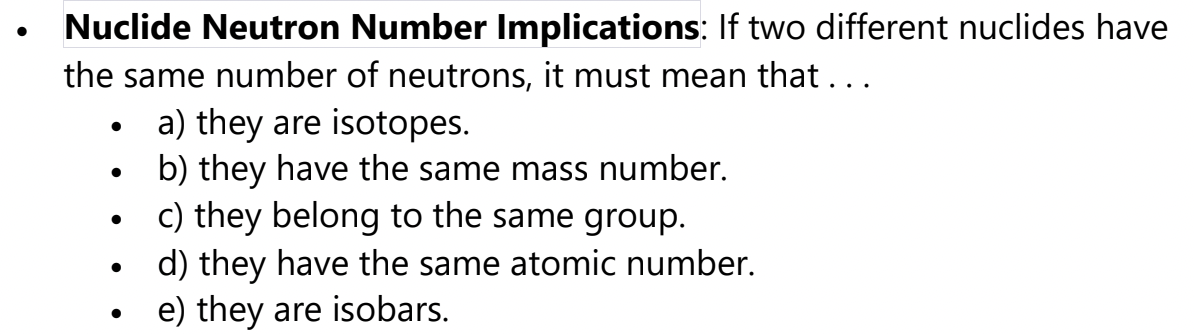 ●
Nuclide Neutron Number Implications: If two different nuclides have
the same number of neutrons, it must mean that...
●
●
●
●
●
a) they are isotopes.
b) they have the same mass number.
c) they belong to the same group.
d) they have the same atomic number.
e) they are isobars.