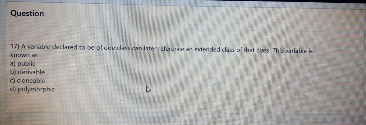 Question
17) A variable declared to be of one class can later reference an extended class of that class. This variable is
known as
a) public
b) derivable
c) cloneable
d) polymorphic
