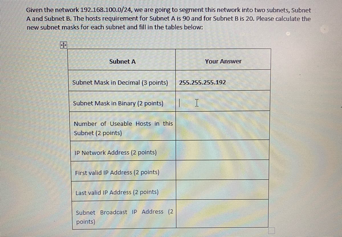 Given the network 192.168.100.0/24, we are going to segment this network into two subnets, Subnet
A and Subnet B. The hosts requirement for Subnet A is 90 and for Subnet B is 20. Please calculate the
new subnet masks for each subnet and fill in the tables below:
田
Subnet A
Your Answer
Subnet Mask in Decimal (3 points)
255.255.255.192
Subnet Mask in Binary (2 points)
Number of Useable Hosts in this
Subnet (2 points)
IP Network Address (2 points)
First valid IP Address (2 points)
Last valid IP Address (2 points)
Subnet Broadcast IP Address (2
points)
