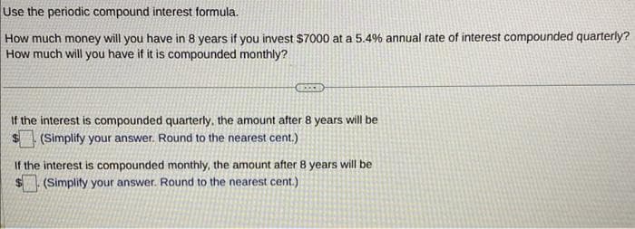 Use the periodic compound interest formula.
How much money will you have in 8 years if you invest $7000 at a 5.4% annual rate of interest compounded quarterly?
How much will you have if it is compounded monthly?
BEECE
If the interest is compounded quarterly, the amount after 8 years will be
(Simplify your answer. Round to the nearest cent.)
If the interest is compounded monthly, the amount after 8 years will be
(Simplify your answer. Round to the nearest cent.)