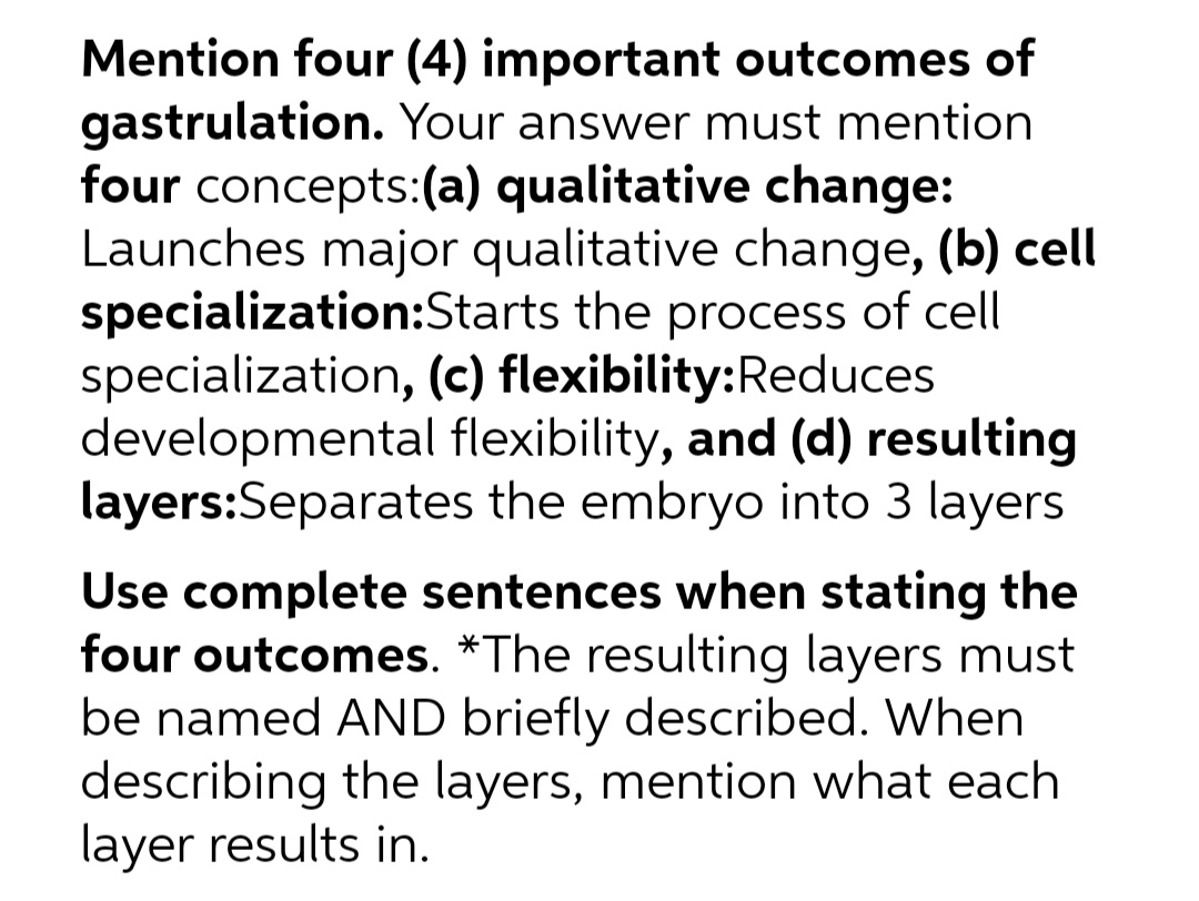 Mention four (4) important outcomes of
gastrulation. Your answer must mention
four concepts:(a) qualitative change:
Launches major qualitative change, (b) cell
specialization:Starts the process of cell
specialization, (c) flexibility:Reduces
developmental flexibility, and (d) resulting
layers:Separates the embryo into 3 layers
Use complete sentences when stating the
four outcomes. *The resulting layers must
be named AND briefly described. When
describing the layers, mention what each
layer results in.
