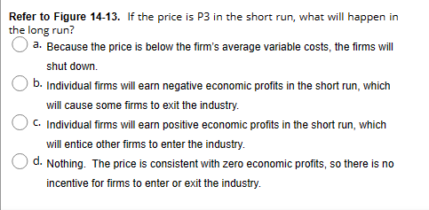 Refer to Figure 14-13. If the price is P3 in the short run, what will happen in
the long run?
a. Because the price is below the firm's average variable costs, the firms will
shut down.
b. Individual firms will earn negative economic profits in the short run, which
will cause some firms to exit the industry.
C. Individual firms will earn positive economic profits in the short run, which
will entice other firms to enter the industry.
d. Nothing. The price is consistent with zero economic profits, so there is no
incentive for firms to enter or exit the industry.
