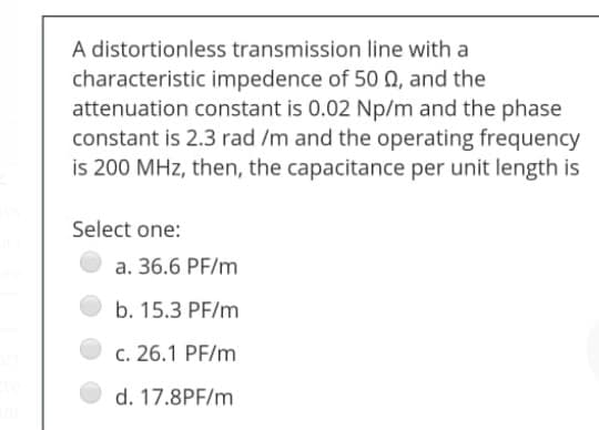A distortionless transmission line with a
characteristic impedence of 50 , and the
attenuation constant is 0.02 Np/m and the phase
constant is 2.3 rad /m and the operating frequency
is 200 MHz, then, the capacitance per unit length is
Select one:
a. 36.6 PF/m
b. 15.3 PF/m
c. 26.1 PF/m
d. 17.8PF/m
