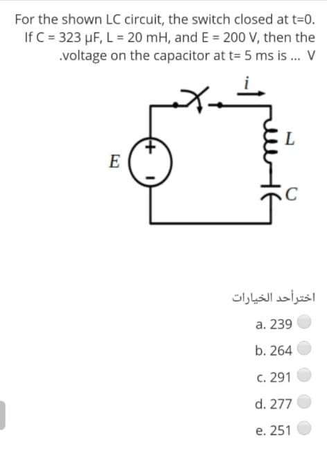 For the shown LC circuit, the switch closed at t=0.
If C = 323 µF, L = 20 mH, and E = 200 V, then the
.voltage on the capacitor at t= 5 ms is .. V
E
اخترأحد الخيارات
a. 239
b. 264
C. 291
d. 277
е. 251
+
