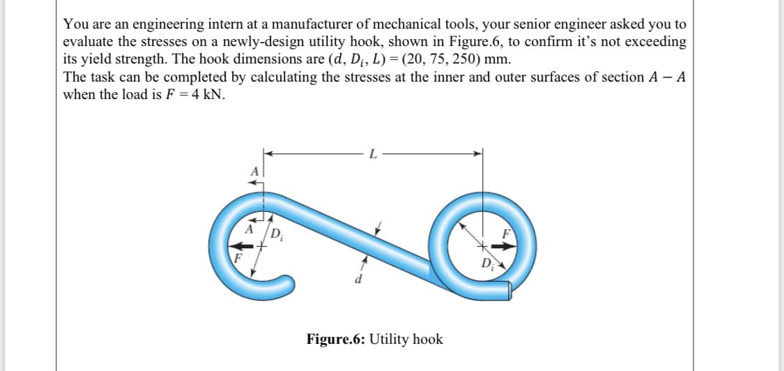 You are an engineering intern at a manufacturer of mechanical tools, your senior engineer asked you to
evaluate the stresses on a newly-design utility hook, shown in Figure.6, to confirm it's not exceeding
its yield strength. The hook dimensions are (d, D¡, L) = (20, 75, 250) mm.
The task can be completed by calculating the stresses at the inner and outer surfaces of section A – A
when the load is F = 4 kN.
L
Figure.6: Utility hook
