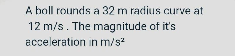 A boll rounds a 32 m radius curve at
12 m/s. The magnitude of it's
acceleration in m/s²
